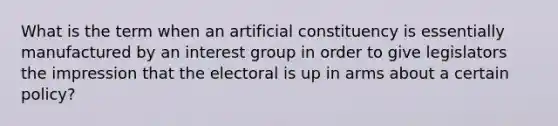 What is the term when an artificial constituency is essentially manufactured by an interest group in order to give legislators the impression that the electoral is up in arms about a certain policy?