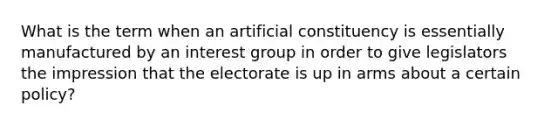 What is the term when an artificial constituency is essentially manufactured by an interest group in order to give legislators the impression that the electorate is up in arms about a certain policy?