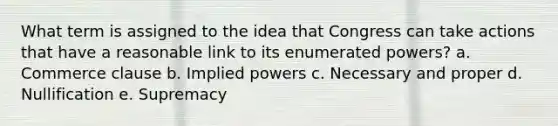 What term is assigned to the idea that Congress can take actions that have a reasonable link to its enumerated powers? a. Commerce clause b. Implied powers c. Necessary and proper d. Nullification e. Supremacy