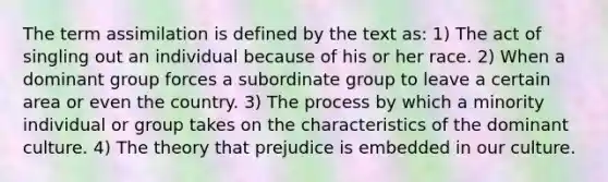 The term assimilation is defined by the text as: 1) The act of singling out an individual because of his or her race. 2) When a dominant group forces a subordinate group to leave a certain area or even the country. 3) The process by which a minority individual or group takes on the characteristics of the dominant culture. 4) The theory that prejudice is embedded in our culture.