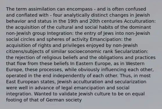 The term assimilation can encompass - and is often confused and conflated with - four analytically distinct changes in Jewish behavior and status in the 19th and 20th centuries Acculturation: the acquisition of the cultural and social habits of the dominant non-Jewish group Integration: the entry of Jews into non-Jewish social circles and spheres of activity Emancipation: the acquisition of rights and privileges enjoyed by non-Jewish citizens/subjects of similar socioeconomic rank Secularization: the rejection of religious beliefs and the obligations and practices that flow from these beliefs In Eastern Europe, as in Western Europe, these processes, while obviously influencing each other, operated in the end independently of each other. Thus, in most East European states, Jewish acculturation and secularization were well in advance of legal emancipation and social integration. Wanted to validate Jewish culture to be on equal footing of that of German society