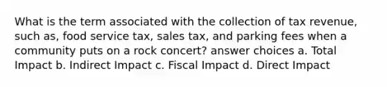 What is the term associated with the collection of tax revenue, such as, food service tax, sales tax, and parking fees when a community puts on a rock concert? answer choices a. Total Impact b. Indirect Impact c. Fiscal Impact d. Direct Impact