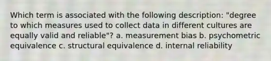 Which term is associated with the following description: "degree to which measures used to collect data in different cultures are equally valid and reliable"? a. measurement bias b. psychometric equivalence c. structural equivalence d. internal reliability