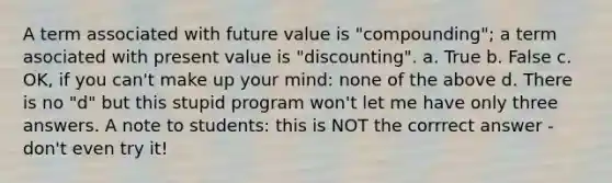 A term associated with future value is "compounding"; a term asociated with present value is "discounting". a. True b. False c. OK, if you can't make up your mind: none of the above d. There is no "d" but this stupid program won't let me have only three answers. A note to students: this is NOT the corrrect answer - don't even try it!