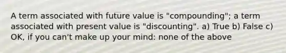 A term associated with future value is "compounding"; a term associated with present value is "discounting". a) True b) False c) OK, if you can't make up your mind: none of the above