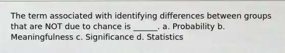 The term associated with identifying differences between groups that are NOT due to chance is ______. a. Probability b. Meaningfulness c. Significance d. Statistics