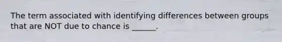 The term associated with identifying differences between groups that are NOT due to chance is ______.