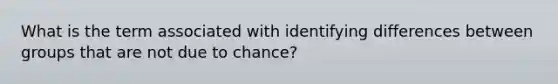 What is the term associated with identifying differences between groups that are not due to chance?