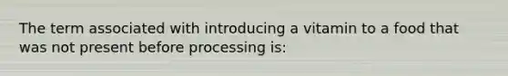 The term associated with introducing a vitamin to a food that was not present before processing is: