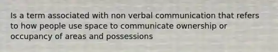 Is a term associated with non verbal communication that refers to how people use space to communicate ownership or occupancy of areas and possessions