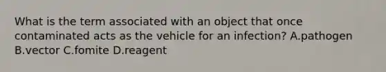 What is the term associated with an object that once contaminated acts as the vehicle for an infection? A.pathogen B.vector C.fomite D.reagent