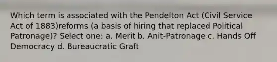 Which term is associated with the Pendelton Act (<a href='https://www.questionai.com/knowledge/ki5IxoeJ3Y-civil-service' class='anchor-knowledge'>civil service</a> Act of 1883)reforms (a basis of hiring that replaced Political Patronage)? Select one: a. Merit b. Anit-Patronage c. Hands Off Democracy d. Bureaucratic Graft