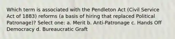 Which term is associated with the Pendleton Act (Civil Service Act of 1883) reforms (a basis of hiring that replaced Political Patronage)? Select one: a. Merit b. Anti-Patronage c. Hands Off Democracy d. Bureaucratic Graft