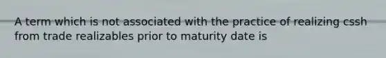 A term which is not associated with the practice of realizing cssh from trade realizables prior to maturity date is