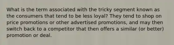 What is the term associated with the tricky segment known as the consumers that tend to be less loyal? They tend to shop on price promotions or other advertised promotions, and may then switch back to a competitor that then offers a similar (or better) promotion or deal.