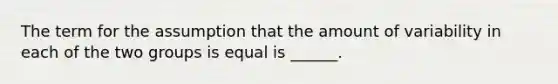 The term for the assumption that the amount of variability in each of the two groups is equal is ______.