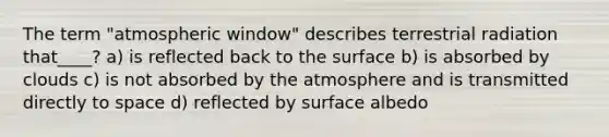 The term "atmospheric window" describes terrestrial radiation that____? a) is reflected back to the surface b) is absorbed by clouds c) is not absorbed by the atmosphere and is transmitted directly to space d) reflected by surface albedo