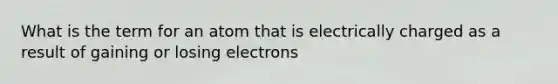 What is the term for an atom that is electrically charged as a result of gaining or losing electrons