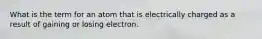 What is the term for an atom that is electrically charged as a result of gaining or losing electron.