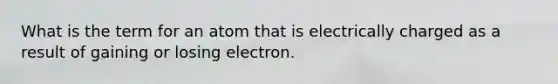 What is the term for an atom that is electrically charged as a result of gaining or losing electron.