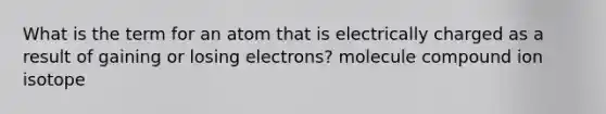 What is the term for an atom that is electrically charged as a result of gaining or losing electrons? molecule compound ion isotope