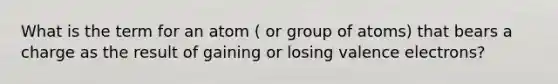 What is the term for an atom ( or group of atoms) that bears a charge as the result of gaining or losing valence electrons?