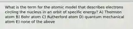 What is the term for the atomic model that describes electrons circling the nucleus in an orbit of specific energy? A) Thomson atom B) Bohr atom C) Rutherford atom D) quantum mechanical atom E) none of the above