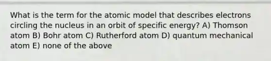 What is the term for the atomic model that describes electrons circling the nucleus in an orbit of specific energy? A) Thomson atom B) Bohr atom C) Rutherford atom D) quantum mechanical atom E) none of the above