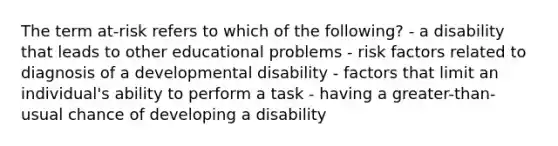 The term at-risk refers to which of the following? - a disability that leads to other educational problems - risk factors related to diagnosis of a developmental disability - factors that limit an individual's ability to perform a task - having a greater-than-usual chance of developing a disability