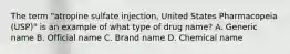 The term​ "atropine sulfate​ injection, United States Pharmacopeia​ (USP)" is an example of what type of drug​ name? A. Generic name B. Official name C. Brand name D. Chemical name