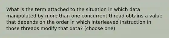 What is the term attached to the situation in which data manipulated by more than one concurrent thread obtains a value that depends on the order in which interleaved instruction in those threads modify that data? (choose one)