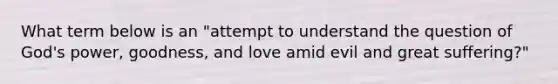 What term below is an "attempt to understand the question of God's power, goodness, and love amid evil and great suffering?"