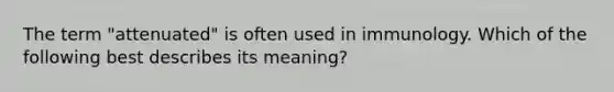 The term "attenuated" is often used in immunology. Which of the following best describes its meaning?