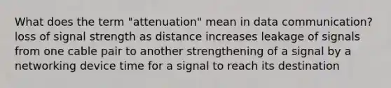 What does the term "attenuation" mean in data communication? loss of signal strength as distance increases leakage of signals from one cable pair to another strengthening of a signal by a networking device time for a signal to reach its destination