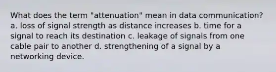 What does the term "attenuation" mean in data communication? a. loss of signal strength as distance increases b. time for a signal to reach its destination c. leakage of signals from one cable pair to another d. strengthening of a signal by a networking device.