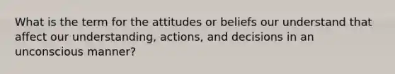 What is the term for the attitudes or beliefs our understand that affect our understanding, actions, and decisions in an unconscious manner?