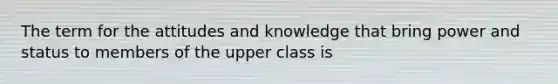 The term for the attitudes and knowledge that bring power and status to members of the upper class is