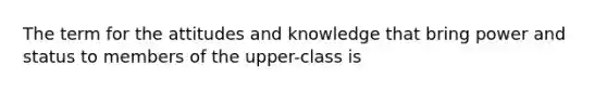 The term for the attitudes and knowledge that bring power and status to members of the upper-class is