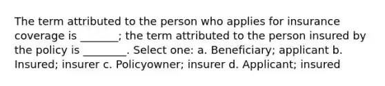 The term attributed to the person who applies for insurance coverage is _______; the term attributed to the person insured by the policy is ________. Select one: a. Beneficiary; applicant b. Insured; insurer c. Policyowner; insurer d. Applicant; insured