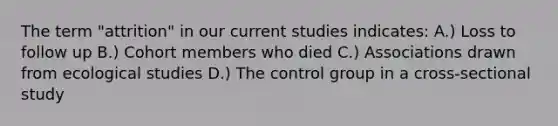 The term "attrition" in our current studies indicates: A.) Loss to follow up B.) Cohort members who died C.) Associations drawn from ecological studies D.) The control group in a cross-sectional study