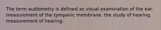 The term audiometry is defined as visual examination of the ear. measurement of the tympanic membrane. the study of hearing. measurement of hearing.