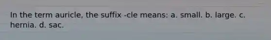 In the term auricle, the suffix -cle means: a. small. b. large. c. hernia. d. sac.