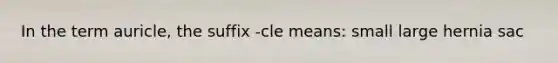 In the term auricle, the suffix -cle means: small large hernia sac