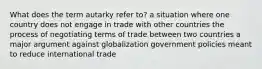 What does the term autarky refer to? a situation where one country does not engage in trade with other countries the process of negotiating terms of trade between two countries a major argument against globalization government policies meant to reduce international trade