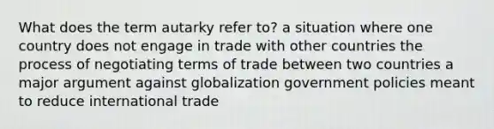 What does the term autarky refer to? a situation where one country does not engage in trade with other countries the process of negotiating terms of trade between two countries a major argument against globalization government policies meant to reduce international trade