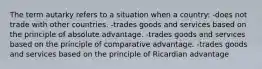 The term autarky refers to a situation when a country: -does not trade with other countries. -trades goods and services based on the principle of absolute advantage. -trades goods and services based on the principle of comparative advantage. -trades goods and services based on the principle of Ricardian advantage