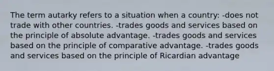 The term autarky refers to a situation when a country: -does not trade with other countries. -trades goods and services based on the principle of absolute advantage. -trades goods and services based on the principle of comparative advantage. -trades goods and services based on the principle of Ricardian advantage