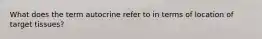 What does the term autocrine refer to in terms of location of target tissues?
