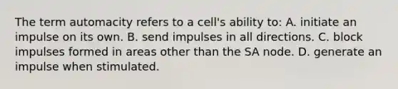 The term automacity refers to a cell's ability to: A. initiate an impulse on its own. B. send impulses in all directions. C. block impulses formed in areas other than the SA node. D. generate an impulse when stimulated.