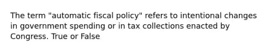 The term "automatic fiscal policy" refers to intentional changes in government spending or in tax collections enacted by Congress. True or False